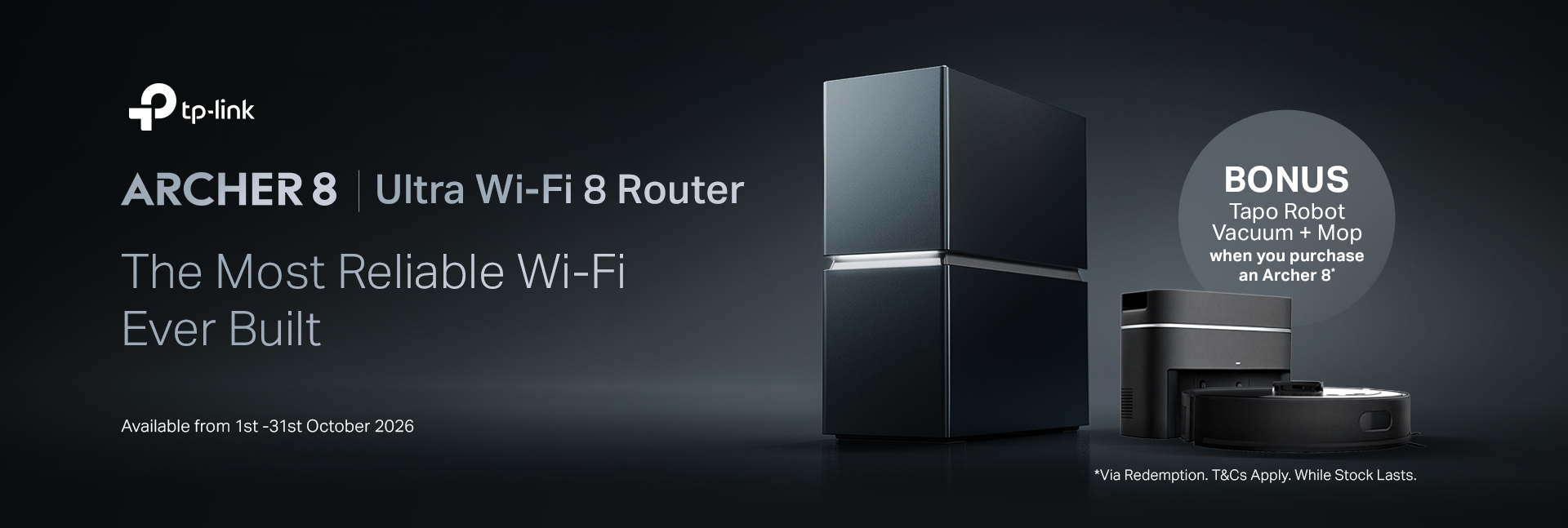 TP-Link Archer 8 Ultra Wi-Fi 8 Router. The Most Reliable Wi-Fi Ever Built. Bonus Tapo Robot Vacuum and Mop with an Archer 8 purchase via redemption. Pre-order available 1–31 October 2026. Terms and conditions apply. While stocks last.